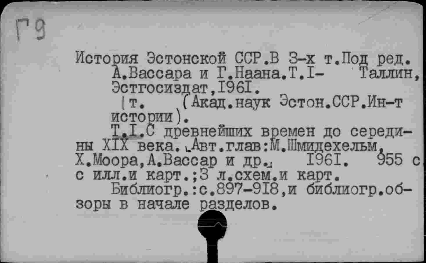 ﻿Г9
История Эстонской ССР.В 3-х т.Под ред.
А.Вассара и Г.Наана.Т.1- Таллин Эстгосиздат, 1961.
(т. (Акад.наук Эстон.ССР.Ин-т истории).
T.I.C древнейших времен до середины XIX века.цАвт.глав:М.Шмидехельм. X.Моора,А.Вассар и др.и 1961.	955
с илл.и карт.;3 л.схем.и карт.
Библиогр.:с.897-918,и библиогр.обзоры в начале разделов.